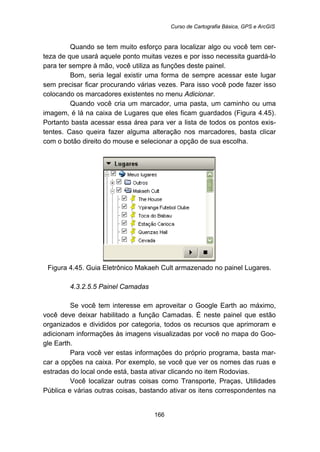 Curso de Cartografia Básica, GPS e ArcGIS
166
Quando se tem muito esforço para localizar algo ou você tem cer-
teza de que usará aquele ponto muitas vezes e por isso necessita guardá-lo
para ter sempre à mão, você utiliza as funções deste painel.
Bom, seria legal existir uma forma de sempre acessar este lugar
sem precisar ficar procurando várias vezes. Para isso você pode fazer isso
colocando os marcadores existentes no menu Adicionar.
Quando você cria um marcador, uma pasta, um caminho ou uma
imagem, é lá na caixa de Lugares que eles ficam guardados (Figura 4.45).
Portanto basta acessar essa área para ver a lista de todos os pontos exis-
tentes. Caso queira fazer alguma alteração nos marcadores, basta clicar
com o botão direito do mouse e selecionar a opção de sua escolha.
Figura 4.45. Guia Eletrônico Makaeh Cult armazenado no painel Lugares.
171B4.3.2.5.5 Painel Camadas
Se você tem interesse em aproveitar o Google Earth ao máximo,
você deve deixar habilitado a função Camadas. É neste painel que estão
organizados e divididos por categoria, todos os recursos que aprimoram e
adicionam informações às imagens visualizadas por você no mapa do Goo-
gle Earth.
Para você ver estas informações do próprio programa, basta mar-
car a opções na caixa. Por exemplo, se você que ver os nomes das ruas e
estradas do local onde está, basta ativar clicando no item Rodovias.
Você localizar outras coisas como Transporte, Praças, Utilidades
Pública e várias outras coisas, bastando ativar os itens correspondentes na
 