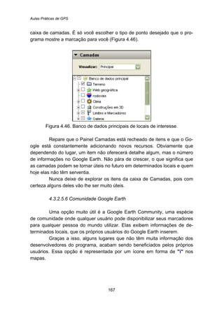Aulas Práticas de GPS
167
caixa de camadas. É só você escolher o tipo de ponto desejado que o pro-
grama mostre a marcação para você (Figura 4.46).
Figura 4.46. Banco de dados principais de locais de interesse.
Repare que o Painel Camadas está recheado de itens e que o Go-
ogle está constantemente adicionando novos recursos. Obviamente que
dependendo do lugar, um item não oferecerá detalhe algum, mas o número
de informações no Google Earth. Não pára de crescer, o que significa que
as camadas podem se tornar úteis no futuro em determinados locais e quem
hoje elas não têm serventia.
Nunca deixe de explorar os itens da caixa de Camadas, pois com
certeza alguns deles vão lhe ser muito úteis.
172B4.3.2.5.6 Comunidade Google Earth
Uma opção muito útil é a Google Earth Community, uma espécie
de comunidade onde qualquer usuário pode disponibilizar seus marcadores
para qualquer pessoa do mundo utilizar. Elas exibem informações de de-
terminados locais, que os próprios usuários do Google Earth inserem.
Graças a isso, alguns lugares que não têm muita informação dos
desenvolvedores do programa, acabam sendo beneficiados pelos próprios
usuários. Essa opção é representada por um ícone em forma de "i" nos
mapas.
 