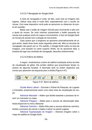 Curso de Cartografia Básica, GPS e ArcGIS
168
173B4.3.2.5.7 Navegação do Google Earth
A área de navegação é onde, de fato, você verá as imagens dos
lugares. Utilizar essa área é muito fácil, especialmente com o auxílio do
mouse. Com esse dispositivo você pode se aproximar ou distanciar do pon-
to em questão.
Basta usar o botão de rolagem (Scroll) para movimentar a tela com
a ajuda do mouse. Se você mantiver pressionado o botão esquerdo do
mouse sob qualquer ponto do mapa e movimentá-lo, o foco do Google Earth
se moverá de acordo com a direção do movimento.
Caso queira que o programa se aproxime automaticamente de al-
gum ponto, basta clicar duas vezes seguidas sobre ele. Mas os recursos de
navegação não param por aí. Por padrão, o Google Earth exibe na área de
imagens, uma bússola no canto superior direito. Ao se aproximar dela, a
bússola dá lugar aos controles de navegação, descritos anteriormente.
174B4.3.2.5.8 Barra de Atalhos
A seguir, mostraremos a barra de atalhos localizada acima da área
de visualização do globo. Ela contém atalhos que economizam tempo no
acesso de algumas funções. A descrição será na ordem respectiva aos
ícones que aparecem da esquerda para a direita (Figura 4.47).
Figura 4.47. Barra de atalhos.
Ocultar Barra Lateral – Esconde o Painel de Pesquisa, de Lugares
e Camadas, proporcionando assim uma maior área de visualização do ma-
pa,
Adicionar Marcador – Atalho que facilita bastante o processo de in-
serir um marcador no mapa.
Adicionar Polígono – Atalho para o recurso de demarcação deta-
lhada disponível no menu Adicionar.
Adicionar Caminho – Atalho feito para o recurso adicionar caminho,
facilita o processo de marcar o trajeto e salvar no painel Lugares.
Adicionar Superposição de Imagem – Adiciona imagens sobre o
mapa de satélite do Google Earth.
 