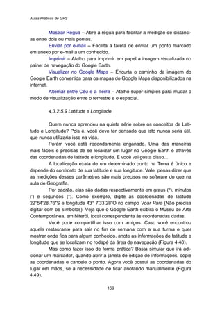 Aulas Práticas de GPS
169
Mostrar Régua – Abre a régua para facilitar a medição de distanci-
as entre dois ou mais pontos.
Enviar por e-mail – Facilita a tarefa de enviar um ponto marcado
em anexo por e-mail a um conhecido.
Imprimir – Atalho para imprimir em papel a imagem visualizada no
painel de navegação do Google Earth.
Visualizar no Google Maps – Encurta o caminho da imagem do
Google Earth convertida para os mapas do Google Maps disponibilizados na
internet.
Alternar entre Céu e a Terra – Atalho super simples para mudar o
modo de visualização entre o terrestre e o espacial.
175B4.3.2.5.9 Latitude e Longitude
Quem nunca aprendeu na quinta série sobre os conceitos de Lati-
tude e Longitude? Pois é, você deve ter pensado que isto nunca seria útil,
que nunca utilizaria isso na vida.
Porém você está redondamente enganado. Uma das maneiras
mais fáceis e precisas de se localizar um lugar no Google Earth é através
das coordenadas de latitude e longitude. E você vai gosta disso...
A localização exata de um determinado ponto na Terra é único e
depende do confronto de sua latitude e sua longitude. Vale penas dizer que
as medições desses parâmetros são mais precisos no software do que na
aula de Geografia.
Por padrão, elas são dadas respectivamente em graus (º), minutos
(') e segundos ("). Como exemplo, digite as coordenadas de latitude
22°54'28.76"S e longitude 43° 7'33.28"O no campo Voar Para (Não precisa
digitar com os símbolos). Veja que o Google Earth exibirá o Museu de Arte
Contemporânea, em Niterói, local correspondente às coordenadas dadas.
Você pode compartilhar isso com amigos. Caso você encontrou
aquele restaurante para sair no fim de semana com a sua turma e quer
mostrar onde fica para algum conhecido, anote as informações de latitude e
longitude que se localizam no rodapé da área de navegação (Figura 4.48).
Mas como fazer isso de forma prática? Basta simular que irá adi-
cionar um marcador, quando abrir a janela de edição de informações, copie
as coordenadas e cancele o ponto. Agora você possui as coordenadas do
lugar em mãos, se a necessidade de ficar anotando manualmente (Figura
4.49).
 