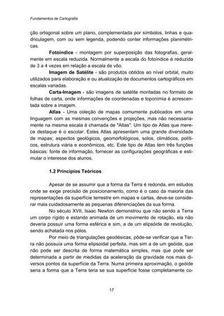Fundamentos de Cartografia
17
ção ortogonal sobre um plano, complementada por símbolos, linhas e qua-
driculagem, com ou sem legenda, podendo conter informações planimétri-
cas.
Fotoíndice - montagem por superposição das fotografias, geral-
mente em escala reduzida. Normalmente a escala do fotoíndice é reduzida
de 3 a 4 vezes em relação a escala de vôo.
Imagem de Satélite - são produtos obtidos ao nível orbital, muito
utilizados para elaboração e ou atualização de documentos cartográficos em
escalas variadas.
Carta-Imagem - são imagens de satélite montadas no formato de
folhas de carta, onde informações de coordenadas e toponímia é acrescen-
tada sobre a imagem.
Atlas - Uma coleção de mapas comumente publicados em uma
linguagem com as mesmas convenções e projeções, mas não necessaria-
mente na mesma escala é chamada de "Atlas". Um tipo de Atlas que mere-
ce destaque é o escolar. Estes Atlas apresentam uma grande diversidade
de mapas; aspectos geológicos, geomorfológicos, solos, climáticos, políti-
cos, estrutura viária e econômicos, etc. Este tipo de Atlas tem três funções
básicas: fonte de informação, fornecer as configurações geográficas e esti-
mular o interesse dos alunos.
8B1.2 Princípios Teóricos
Apesar de se assumir que a forma da Terra é redonda, em estudos
onde se exige precisão de posicionamento, como é o caso da maioria das
representações da superfície terrestre em mapas e cartas, deve-se conside-
rar mais cuidadosamente as pequenas diferenciações da sua forma.
No século XVII, Isaac Newton demonstrou que não sendo a Terra
um corpo rígido e estando animada de um movimento de rotação, ela não
deveria possuir uma forma esférica e sim, a de um elipsóide de revolução,
sendo achatada nos pólos.
Por meio de triangulações geodésicas, pôde-se verificar que a Ter-
ra não possuía uma forma elipsoidal perfeita, mas sim a de um geóide, que
não pode ser descrita de forma matemática simples, mas que pode ser
determinada a partir de medidas da aceleração da gravidade nos mais di-
versos pontos da superfície da Terra. Numa primeira aproximação, o geóide
seria a forma que a Terra teria se sua superfície fosse completamente co-
 