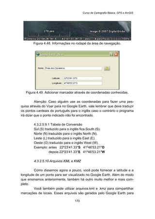 Curso de Cartografia Básica, GPS e ArcGIS
170
Figura 4.48. Informações no rodapé da área de navegação.
Figura 4.49. Adicionar marcador através de coordenadas conhecidas.
Atenção: Caso alguém use as coordenadas para fazer uma pes-
quisa através do Voar para no Google Earth, vale lembrar que deve traduzir
os pontos cardeais do português para o inglês caso o contrário o programa
irá dizer que o ponto indicado não foi encontrado.
197B4.3.2.5.9.1 Tabela de Conversão
Sul (S) traduzido para o inglês fica South (S).
Norte (N) traduzido para o inglês North (N).
Leste (L) traduzido para o inglês East (E).
Oeste (O) traduzido para o inglês West (W).
Exemplo: antes 22º23'41.33"S 41º46'53.21"O
depois 22º23'41.33"S 41º46'53.21"W
176B4.3.2.5.10 Arquivos KML e KMZ
Como dissemos agora a pouco, você pode fornecer a latitude e a
longitude de um ponto para ser visualizado no Google Earth. Além do modo
que ensinamos anteriormente, também há outro muito melhor e mais com-
pleto.
Você também pode utilizar arquivos.kml e .kmz para compartilhar
marcações de locais. Esses arquivos são gerados pelo Google Earth para
 