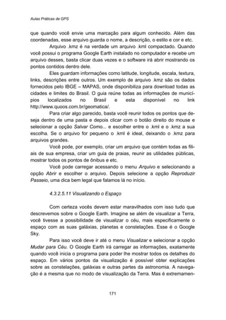 Aulas Práticas de GPS
171
que quando você envie uma marcação para algum conhecido. Além das
coordenadas, esse arquivo guarda o nome, a descrição, o estilo e cor e etc.
Arquivo .kmz é na verdade um arquivo .kml compactado. Quando
você possui o programa Google Earth instalado no computador e recebe um
arquivo desses, basta clicar duas vezes e o software irá abrir mostrando os
pontos contidos dentro dele.
Eles guardam informações como latitude, longitude, escala, textura,
links, descrições entre outros. Um exemplo de arquivo .kmz são os dados
fornecidos pelo IBGE – MAPAS, onde disponibiliza para download todas as
cidades e limites do Brasil. O guia reúne todas as informações de municí-
pios localizados no Brasil e esta disponível no link
http://www.quoos.com.br/geomatica/.
Para criar algo parecido, basta você reunir todos os pontos que de-
seja dentro de uma pasta e depois clicar com o botão direito do mouse e
selecionar a opção Salvar Como... e escolher entre o .kml e o .kmz a sua
escolha. Se o arquivo for pequeno o .kml é ideal, deixando o .kmz para
arquivos grandes.
Você pode, por exemplo, criar um arquivo que contém todas as fili-
ais de sua empresa, criar um guia de praias, reunir as utilidades públicas,
mostrar todos os pontos de ônibus e etc.
Você pode carregar acessando o menu Arquivo e selecionando a
opção Abrir e escolher o arquivo. Depois selecione a opção Reproduzir
Passeio, uma dica bem legal que falamos lá no início.
177B4.3.2.5.11 Visualizando o Espaço
Com certeza vocês devem estar maravilhados com isso tudo que
descrevemos sobre o Google Earth. Imagine se além de visualizar a Terra,
você tivesse a possibilidade de visualizar o céu, mais especificamente o
espaço com as suas galáxias, planetas e constelações. Esse é o Google
Sky.
Para isso você deve ir até o menu Visualizar e selecionar a opção
Mudar para Céu. O Google Earth irá carregar as informações, exatamente
quando você inicia o programa para poder lhe mostrar todos os detalhes do
espaço. Em vários pontos da visualização é possível obter explicações
sobre as constelações, galáxias e outras partes da astronomia. A navega-
ção é a mesma que no modo de visualização da Terra. Mas é extremamen-
 