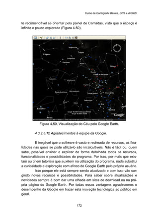 Curso de Cartografia Básica, GPS e ArcGIS
172
te recomendável se orientar pelo painel de Camadas, visto que o espaço é
infinito e pouco explorado (Figura 4.50).
Figura 4.50. Visualização do Céu pelo Google Earth.
178B4.3.2.5.12 Agradecimentos à equipe da Google.
É inegável que o software é vasto e recheado de recursos, as fina-
lidades nas quais se pode utilizá-lo são incalculáveis. Não é fácil ou, quem
sabe, possível ensinar e explicar de forma detalhada todos os recursos,
funcionalidades e possibilidades do programa. Por isso, por mais que exis-
tam ou criem tutoriais que auxiliem na utilização do programa, nada substitui
a curiosidade e exploração com afinco do Google Earth pelo próprio usuário.
Isso porque ele está sempre sendo atualizado e com isso vão sur-
gindo novos recursos e possibilidades. Para saber sobre atualizações e
novidades sempre é bom dar uma olhada em sites de download ou na pró-
pria página do Google Earth. Por todas essas vantagens agradecemos o
desempenho da Google em trazer esta inovação tecnológica ao público em
geral.
 