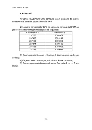 Aulas Práticas de GPS
173
4.4 Exercício
1) Com o RECEPTOR GPS, configure-o com o sistema de coorde-
nadas UTM e o Datum South American 1969;
2) Localize, com receptor GPS os pontos no campus da UFSM cu-
jas coordenadas UTM (em metros) são as seguintes:
Coordenada E Coordenada N
237166 6708973
237485 6709145
237198 6709218
237274 6709125
237123 6708962
237142 6709095
3) Georreferencie 3 postes ,1 lixeira e 3 árvores (com os devidos
nomes);
4) Faça um trajeto no campus, calcule sua área e perímetro;
5) Descarregue os dados nos softwares: Campeiro 7 ou no Track-
Maker.
 