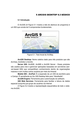 6B5 ARCGIS DESKTOP 9.3 BÁSICO
5.1 Introdução
O ArcGIS (A Figura 5.1 mostra a tela de abertura do programa) é
um SIG que consta de 5 componentes fundamentais:
Figura 5.1. Tela Inicial do ArcMap.
ArcGIS Desktop: Nome coletivo dado para três produtos que são
ArcView, ArcEditor e ArcInfo
Server GIS: ArcSDE, ArcIMS e ArcGIS Server - Esses produtos
são usados para criar e gerenciar aplicações baseadas em servidores (ser-
ver-based GIS) que compartilham conhecimento dentro de organizações
maiores e com muitos outros usuários por meio da Intranet.
Mobile GIS – ArcPad: É a expansão de um GIS de escritório para
o Campo. É semelhante ao Arc GIS Desktop feito para “Handhelds”.
ArcGIS Engine: Ferramenta para customização do software.
GIS Web Services: Ferramenta para facilitar a leitura de dados
espacial (conjunto) pra grupo de usuários via internet.
A Figura 5.2 mostra a representação esquemática de todo o siste-
ma ArcGIS.
 