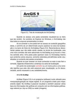 ArcGIS 9.3 Desktop Básico
177
Figura 5.3. Tela de inicialização do ArcCatalog.
Quando se acessa uma pasta conectada visualizam-se os itens
que ela contém. Ao contrário do Explorer do Windows, o ArcCatalog não
lista todos os arquivos armazenados no disco.
Ao se conectar a uma pasta tem-se acesso ao conteúdo geográfico
desta, o caminho de um determinado arquivo aparece na caixa de localiza-
ção e na barra de título do ArcCatalog (Figura 5.4). Recomenda-se desco-
nectar pastas que não estão sendo usadas na árvore de localização, pois
uma nova conexão não será adicionada no ArcCatalog se já houver a mes-
ma conexão ativa. Uma pasta pode aparecer vazia no ArcCatalog mesmo
que contenha outros arquivos, somente extensões pré-definidas serão visu-
alizadas no conteúdo das pastas conectadas.
Quando se quer acessar um local conhecido na rede é mais fácil a
conexão, digitando diretamente o endereço na caixa de localização.
Um ponto de exclamação vermelho ou um ícone junto a uma cone-
xão significa que esta não está acessível para visualização, ou foi desco-
nectada, sendo necessário o seu restabelecimento.
5.1.2 O ArcMap
ArcMap (Figura 5.5) é um programa (software) muito utilizado para
manipulação/geração de mapas digitais. É um programa criado para mape-
amento digital. No ArcMap é possível visualizar e também associar vários
tipos de informações não gráficas em conjunto com as informações gráficas,
seja vetorial (ex: shp ou CAD) ou raster (imagens).
 