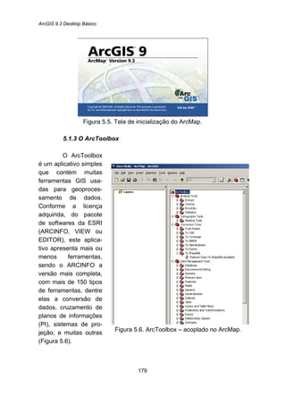 ArcGIS 9.3 Desktop Básico
179
Figura 5.5. Tela de inicialização do ArcMap.
5.1.3 O ArcToolbox
O ArcToolbox
é um aplicativo simples
que contém muitas
ferramentas GIS usa-
das para geoproces-
samento de dados.
Conforme a licença
adquirida, do pacote
de softwares da ESRI
(ARCINFO, VIEW ou
EDITOR), este aplica-
tivo apresenta mais ou
menos ferramentas,
sendo o ARCINFO a
versão mais completa,
com mais de 150 tipos
de ferramentas, dentre
elas a conversão de
dados, cruzamento de
planos de informações
(PI), sistemas de pro-
jeção, e muitas outras
(Figura 5.6).
Figura 5.6. ArcToolbox – acoplado no ArcMap.
 