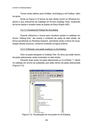 ArcGIS 9.3 Desktop Básico
185
Temos ainda atalhos para ArcMap, ArcCatalog e ArcToolbox, além
da ajuda.
Ainda na Figura 5.10 temos do lado direito (como no Windows Ex-
plorer) o que chamamos de Catálogo em Árvore (Catalog Tree), mostrando
de forma rápida e simples todas as pastas do Disco Rígido (HD).
5.3.1.2 Visualizando Pastas No Arccatalog
Quando utilizamos o mouse para visualizar pastas no catálogo em
árvore “catalog tree”, ele mostra o conteúdo da pasta do lado direito, de
forma semelhante ao Windows Explorer, permitindo ainda a forma de visua-
lização desses arquivos, conforme mostrado na figura anterior.
5.3.1.3 Olhando uma pasta qualquer no ArcCatalog:
Click na pasta desejada no Catalog Tree. Os itens que estão dentro
da pasta selecionada, serão mostrados no lado direito.
Clicando duas vezes na pasta selecionada ou no símbolo “+” abrirá
no catálogo em arvore as subpastas que estão dentro da pasta selecionada
(Figura 5.12).
Figura 5.12. Visualização de uma pasta no ArcCatalog.
 