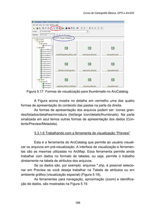 Curso de Cartografia Básica, GPS e ArcGIS
188
Figura 5.17. Formas de visualização para thumbmails no ArcCatalog.
A Figura acima mostra no detalhe em vermelho uma das quatro
formas de apresentação do conteúdo das pastas na parte da direita.
As formas de apresentação dos arquivos podem ser: ícones gran-
des/listados/detalhes/miniatura (list/large icon/details/thumbnails). Na parte
sinalizada em azul temos outras formas de apresentação dos dados (Con-
tents/Preview/Metadata).
5.3.1.6 Trabalhando com a ferramenta de visualização “Preview”
Esta é a ferramenta do ArcCatalog que permite ao usuário visuali-
zar os arquivos em pré-visualização. A interface de visualização e ferramen-
tas são as mesmas utilizadas no ArcMap. Essa ferramenta permite ainda
trabalhar com dados no formato de tabelas, ou seja, permite o trabalho
diretamente na tabela de atributos dos arquivos.
Se os dados são, por exemplo, arquivos *.shp, é possível selecio-
nar em Preview se você deseja trabalhar na Tabela de atributos ou em
ambiente gráfico (visualização espacial) (Figura 5.18).
As ferramentas para navegação, aproximação (zoom) e identifica-
ção de dados, são mostradas na Figura 5.19.
 