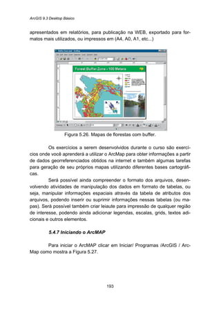 ArcGIS 9.3 Desktop Básico
193
apresentados em relatórios, para publicação na WEB, exportado para for-
matos mais utilizados, ou impressos em (A4, A0, A1, etc...)
Figura 5.26. Mapas de florestas com buffer.
Os exercícios a serem desenvolvidos durante o curso são exercí-
cios onde você aprenderá a utilizar o ArcMap para obter informações a partir
de dados georreferenciados obtidos na internet e também algumas tarefas
para geração de seu próprios mapas utilizando diferentes bases cartográfi-
cas.
Será possível ainda compreender o formato dos arquivos, desen-
volvendo atividades de manipulação dos dados em formato de tabelas, ou
seja, manipular informações espaciais através da tabela de atributos dos
arquivos, podendo inserir ou suprimir informações nessas tabelas (ou ma-
pas). Será possível também criar leiaute para impressão de qualquer região
de interesse, podendo ainda adicionar legendas, escalas, grids, textos adi-
cionais e outros elementos.
5.4.7 Iniciando o ArcMAP
Para iniciar o ArcMAP clicar em Iniciar/ Programas /ArcGIS / Arc-
Map como mostra a Figura 5.27.
 