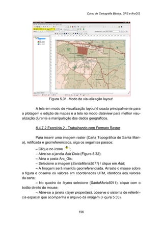 Curso de Cartografia Básica, GPS e ArcGIS
196
Figura 5.31. Modo de visualização layout.
A tela em modo de visualização layout é usada principalmente para
a plotagem e edição de mapas e a tela no modo dataview para melhor visu-
alização durante a manipulação dos dados geográficos.
5.4.7.2 Exercício 2 - Trabalhando com Formato Raster
Para inserir uma imagem raster (Carta Topográfica de Santa Mari-
a), retificada e georreferenciada, siga os seguintes passos:
– Clique no ícone ;
– Abre-se a janela Add Data (Figura 5.32);
– Abra a pasta Arc_Gis;
– Selecione a imagem (SantaMaria5011) / clique em Add;
– A Imagem será inserida georreferenciada. Arraste o mouse sobre
a figura e observe os valores em coordenadas UTM, idênticos aos valores
da carta;
– No quadro de layers selecione (SantaMaria5011), clique com o
botão direito do mouse;
– Abre-se a janela (layer properties), observe o sistema de referên-
cia espacial que acompanha o arquivo da imagem (Figura 5.33).
 