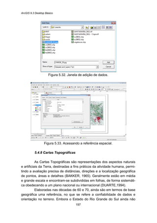 ArcGIS 9.3 Desktop Básico
197
Figura 5.32. Janela de adição de dados.
Figura 5.33. Acessando a referência espacial.
5.4.8 Cartas Topográficas
As Cartas Topográficas são representações dos aspectos naturais
e artificiais da Terra, destinadas a fins práticos da atividade humana, permi-
tindo a avaliação precisa de distâncias, direções e a localização geográfica
de pontos, áreas e detalhes (BAKKER, 1965). Geralmente estão em média
e grande escala e encontram-se subdivididas em folhas, de forma sistemáti-
ca obedecendo a um plano nacional ou internacional (DUARTE,1994).
Elaboradas nas décadas de 60 e 70, ainda são em termos de base
geográfica uma referência, no que se refere a confiabilidade de dados e
orientação no terreno. Embora o Estado do Rio Grande do Sul ainda não
 
