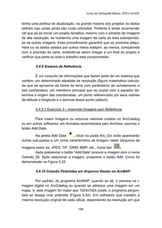 Curso de Cartografia Básica, GPS e ArcGIS
198
tenha uma política de atualização, na grande maioria dos projetos os dados
obtidos nas cartas ainda são muito utilizados. Portanto é ainda recomendá-
vel que ao se iniciar um projeto temático, mesmo com o advento de imagens
de alta resolução, se mantenha uma imagem da carta da área sobrepondo-
se as outras imagens. Esse procedimento garantirá que os produtos adqui-
ridos ou os dados obtidos por outros meios estejam, ao menos, compatíveis
com a precisão da carta, evitando-se assim chegar a um final do projeto e
verificar que parte ou todo o trabalho está comprometido.
5.4.9 Sistema de Referência
É um conjunto de informações que fazem parte de um sistema que
contém: um determinado elipsóide de revolução (figura matemática calcula-
da que se aproxima da forma da terra com parâmetros de achatamento e
raio conhecidos); um meridiano principal que ao cruzar com o equador de-
termina a origem das coordenadas; um ponto referenciado por seus valores
de latitude e longitude e o azimute desse ponto (datum).
5.4.9.1 Exercício 3 – Inserindo Imagens sem Referência
Para inserir imagens ou arquivos vetoriais criados no ArcCatalog
ou em outros softwares, em formatos reconhecidos pelo ArcView: usamos o
botão Add Data.
Na janela Add Data , clicar na pasta Arc_Gis onde aparecerão
outras sub-pastas e um ícone característico de imagem raster (Arquivos de
imagens raster ex: JPEG; TIF; GRID; BMP, etc., ícone tipo ).
Após pressionar o botão “Add Data” procure a imagem com o nome
Camobi_50. Após selecionar a imagem, pressione o botão Add. Como foi
demonstrado na Figura 5.32.
5.4.10 Criando Pirâmides em Arquivos Raster no ArcMAP
Por padrão, do programa ArcMAP, quando se dá, o preview na i-
magem digital no ArcCatalog ou quando se adiciona uma imagem em um
mapa, e, esta imagem for maior que 1024x1024 pixels, o programa pergun-
tará se deseja criar pirâmide (Figura 5.34). Em softwares que mantém a
mesma resolução original de cada célula, dependendo da resolução em que
 