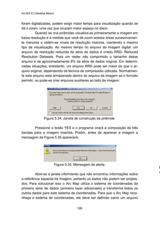 ArcGIS 9.3 Desktop Básico
199
foram digitalizadas, podem exigir maior tempo para visualização quando se
dá o zoom, uma vez que ocupam maior espaço no disco.
Quando se cria pirâmides visualiza-se primeiramente a imagem em
baixa resolução e a medida que você dá zoom acessa áreas sucessivamen-
te menores e obtém-se níveis de resolução maiores, mantendo o mesmo
tipo de visualização. Ao mesmo tempo no arquivo da imagem digital, um
arquivo de resolução reduzida da série de dados é criado RRD- Reduced
Resolution Datasets. Para um raster não comprimido o tamanho desse
arquivo é de aproximadamente 8% da série de dados original. Em determi-
nadas situações, entretanto, um arquivo RRD pode ser maior do que o ar-
quivo original, dependendo da técnica de compressão utilizada. Normalmen-
te este arquivo está armazenado dentro do arquivo da imagem se o formato
permitir, ou pode-se criar arquivos auxiliares ao lado da imagem.
Figura 5.34. Janela de construção da pirâmide.
Pressione o botão YES e o programa criará a composição de três
bandas para a imagem inserida. Porém, antes de aparecer a imagem a
mensagem da Figura 5.35 aparecerá.
Figura 5.35. Mensagem de alerta.
Abre-se a janela informando que não encontrou informações sobre
a referência espacial da imagem, portanto os dados não podem ser projeta-
dos. Para solucionar isso o Arc Map utiliza o sistema de coordenadas da
primeira série de dados (primeiro layer adicionado) e transforma todos os
outros dados para este sistema de coordenadas. Para que o Arc Map reco-
nheça o sistema de coordenadas, ele deve ser definido como um arquivo
I
s
 