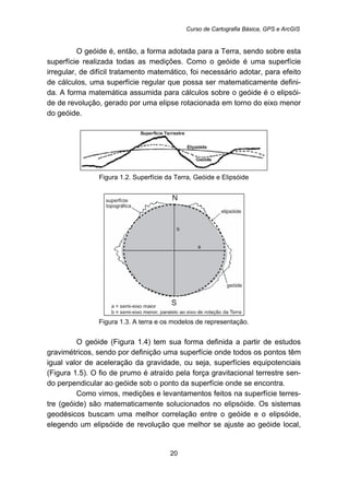 Curso de Cartografia Básica, GPS e ArcGIS
20
O geóide é, então, a forma adotada para a Terra, sendo sobre esta
superfície realizada todas as medições. Como o geóide é uma superfície
irregular, de difícil tratamento matemático, foi necessário adotar, para efeito
de cálculos, uma superfície regular que possa ser matematicamente defini-
da. A forma matemática assumida para cálculos sobre o geóide é o elipsói-
de de revolução, gerado por uma elipse rotacionada em torno do eixo menor
do geóide.
Figura 1.2. Superfície da Terra, Geóide e Elipsóide
Figura 1.3. A terra e os modelos de representação.
O geóide (Figura 1.4) tem sua forma definida a partir de estudos
gravimétricos, sendo por definição uma superfície onde todos os pontos têm
igual valor de aceleração da gravidade, ou seja, superfícies equipotenciais
(Figura 1.5). O fio de prumo é atraído pela força gravitacional terrestre sen-
do perpendicular ao geóide sob o ponto da superfície onde se encontra.
Como vimos, medições e levantamentos feitos na superfície terres-
tre (geóide) são matematicamente solucionados no elipsóide. Os sistemas
geodésicos buscam uma melhor correlação entre o geóide e o elipsóide,
elegendo um elipsóide de revolução que melhor se ajuste ao geóide local,
 