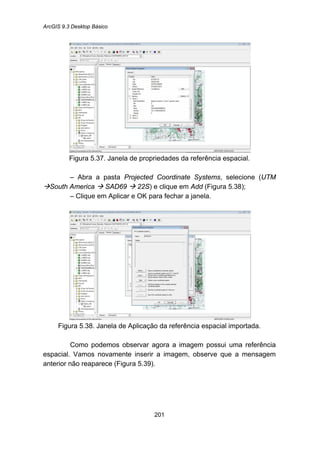 ArcGIS 9.3 Desktop Básico
201
Figura 5.37. Janela de propriedades da referência espacial.
– Abra a pasta Projected Coordinate Systems, selecione (UTM
South America SAD69 22S) e clique em Add (Figura 5.38);
– Clique em Aplicar e OK para fechar a janela.
Figura 5.38. Janela de Aplicação da referência espacial importada.
Como podemos observar agora a imagem possui uma referência
espacial. Vamos novamente inserir a imagem, observe que a mensagem
anterior não reaparece (Figura 5.39).
 