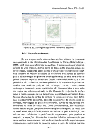 Curso de Cartografia Básica, GPS e ArcGIS
202
Figura 5.39. A imagem agora com referência espacial.
5.4.12 Georreferenciamento
Se sua imagem raster não contiver nenhum sistema de coordena-
das associado a ela (Coordenadas Geodésicas ou Planas Retangulares -
UTM), você pode georreferenciar no ArcMap. O processo de georreferenci-
amento de uma imagem, definirá como os dados estão situados através de
coordenadas, associando esses dados a uma posição específica na super-
fície terrestre. O ArcMAP necessita de no mínimo três pontos de controle
para a transformação de primeira ordem (polinômio), de seis para a de se-
gunda ordem e 10 para a de terceira ordem. Se os coeficientes a, e b, dos
polinômios são conhecidos, então os polinômios de mapeamento podem ser
usados para relacionar qualquer ponto no mapa, com seu correspondente
na imagem. No entanto, estes coeficientes são desconhecidos, e seus valo-
res podem ser estimados através da identificação de conjuntos de feições
sobre o mapa, as quais devem também ser identificáveis na imagem. Estas
feições, chamadas de pontos de controle no terreno devem ser bem defini-
das, espacialmente pequenas, podendo constituir-se de intersecções de
estradas, intersecções de pistas de aeroportos, curvas de rios, feições pro-
eminentes na linha de costa, etc. Como procedimentos, são escolhidas
várias destas feições (em pares sobre o mapa e a imagem), de modo que
os coeficientes do polinômio possam ser estimados pela substituição dos
valores dos coeficientes do polinômio de mapeamento, para produzir o
conjunto de equações. Através das equações definidas anteriormente, po-
de-se verificar que o número mínimo de pontos de controle requeridos para
mapeamentos polinomiais de segunda ordem é seis, da mesma maneira
 