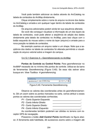 Curso de Cartografia Básica, GPS e ArcGIS
204
Você pode também adicionar os dados através do ArcCatalog na
tabela de conteúdos do ArcMap diretamente.
Clique simplesmente sobre o nome do arquivo na árvore dos dados
no ArcCatalog e arraste-o em qualquer lugar dentro da tabela de conteúdos
do ArcMap.
Os arquivos adicionados podem ainda ter sua sequência alterada.
Se você não conseguir visualizar a informação de um dos layers da
tabela de conteúdos, você pode alterar a seqüência de adição dos dados
diretamente pela tabela de conteúdos no ArcMap, para isso clique com o
botão esquerdo do mouse sobre o nome do layer (arquivo) e arraste para a
nova posição na tabela de conteúdos.
No exemplo usamos um arquivo raster e um shape. Note que a se-
qüência dos dados na tabela de conteúdos foi alterada permitindo a visuali-
zação do arquivo vetorial sobre a imagem do campus.
5.4.12.1 Exercício 4 – Georreferenciando no ArcMap
Pontos de Controle ou Control Points: Para georreferenciar no
ArcMAP necessito de no mínimo três pontos de controle. Utiliza-se da barra
de ferramentas Georeferencing (Figura 5.40). Se essa não estiver ativa
busque em: View Toollbox georreferencing.
Figura 5.40. Ferramenta Georeferencing.
Observe os valores das coordenadas antes do georreferenciamen-
to. Dê um zoom sobre os pontos marcados na carta, vamos atribuir a esses
pontos os valores das coordenadas conhecidas.
P1 - Canto Superior Esquerdo: ________________________;
P2 - Canto Inferior Direito: ________________________;
P3 - Canto Superior Direito: ________________________;
P4 - Canto Inferior Esquerdo: ________________________;
As coordenadas também poderiam ser obtidas no terreno com re-
ceptor GPS de navegação.
Pressione o botão Add Control Points identificado na figura abai-
xo: A ferramenta está habilitada, dê sucessivos zooms sobre a imagem até
 