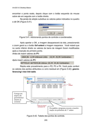 ArcGIS 9.3 Desktop Básico
205
encontrar o ponto exato, depois clique com o botão esquerdo do mouse
sobre ele em seguida com o botão direito.
Na janela de edição substitua os valores pelos indicados no quadro
e dê OK (Figura 5.41).
Figura 5.41. Adicionando pontos de controle e coordenadas.
Após apertar o OK, a imagem desaparecerá da tela, pressionando
o zoom geral ou o botão full extent a imagem reaparece. Você notará que
no canto inferior direito os valores da barra de rolagem foram modificados
após a inserção do primeiro ponto.
Antes de inserir valores de P1:
Após inserir valores de P1:
Repita este procedimento para o P2, P3 e P4. Você pode conferir
os valores dos pontos atribuídos e o erro residual em (Figura 5.42): georre-
ferencing/ view link table.
Figura 5.42. Tabela dos pontos de controle.
Carrega um
arquivo de
georreferenci-
amento já
existente
Por padrão o programa executa a transfor-
mação em polinômio de 1° ordem
 
