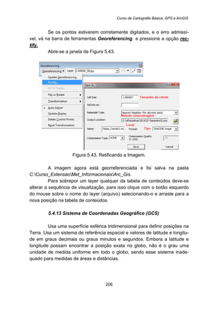 Curso de Cartografia Básica, GPS e ArcGIS
206
Se os pontos estiverem corretamente digitados, e o erro admissí-
vel, vá na barra de ferramentas Georeferencing e pressione a opção rec-
tify.
Abre-se a janela da Figura 5.43.
Figura 5.43. Retificando a Imagem.
A imagem agora está georreferenciada e foi salva na pasta
C:Curso_ExtensaoMet_InformacionaisArc_Gis.
Para sobrepor um layer qualquer da tabela de conteúdos deve-se
alterar a sequência de visualização, para isso clique com o botão esquerdo
do mouse sobre o nome do layer (arquivo) selecionando-o e arraste para a
nova posição na tabela de conteúdos.
5.4.13 Sistema de Coordenadas Geográfico (GCS)
Usa uma superfície esférica tridimensional para definir posições na
Terra. Usa um sistema de referência espacial e valores de latitude e longitu-
de em graus decimais ou graus minutos e segundos. Embora a latitude e
longitude possam encontrar a posição exata no globo, não é o grau uma
unidade de medida uniforme em todo o globo, sendo esse sistema inade-
quado para medidas de áreas e distâncias.
 