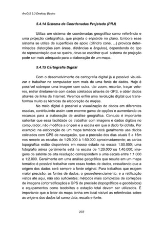 ArcGIS 9.3 Desktop Básico
207
5.4.14 Sistema de Coordenadas Projetado (PRJ)
Utiliza um sistema de coordenadas geográfico como referência e
uma projeção cartográfica, que projeta o elipsóide no plano. Embora esse
sistema se utilize de superfícies de apoio (cilindro cone, ...) provoca deter-
minadas distorções (em áreas, distâncias e ângulos), dependendo do tipo
de representação que se queira, deve-se escolher qual sistema de projeção
pode ser mais adequado para a elaboração de um mapa.
5.4.15 Cartografia Digital
Com o desenvolvimento da cartografia digital já é possível visuali-
zar e trabalhar no computador com mais de uma fonte de dados. Hoje é
possível sobrepor uma imagem com outra, dar zoom, recortar, traçar veto-
res, entrar diretamente com dados coletados através de GPS, e obter dados
através de links da Internet. Vivemos enfim uma revolução digital que trans-
formou muito as técnicas de elaboração de mapas.
No meio digital é possível a visualização de dados em diferentes
escalas, contribuindo assim com enorme gama de opções e aumentando os
recursos para a elaboração de análise geográfica. Contudo é importante
salientar que essa facilidade de trabalhar com imagens e dados digitais no
computador, não modifica a origem e a escala em que o dado foi obtido. Por
exemplo: na elaboração de um mapa temático você geralmente usa dados
coletados com GPS de navegação, que a precisão dos dias atuais 5 a 15m
nos remete as escalas de 1:25.000 à 1:50.000 aproximadamente; as cartas
topográfica estão disponíveis em nosso estado na escala 1:50.000; uma
fotografia aérea geralmente está na escala de 1:20.000 ou 1:40.000; ima-
gens de satélite de alta resolução correspondem a uma escala entre 1:1.000
e 1:2.000. Geralmente em uma análise geográfica que resulte em um mapa
temático é possível trabalhar com essas fontes de dados, ressaltando que a
origem dos dados será sempre a fonte original. Para trabalhos que exigem
maior precisão, as fontes de dados, o georreferenciamento, e a retificação
vistos até aqui, não são suficientes; métodos mais complexos de correções
de imagens (ortorretificação) e GPS de precisão (topográficos e geodésicos)
e equipamentos como teodolitos e estação total devem ser utilizados. È
importante que o leitor do mapa tenha em local visível as referências sobre
as origens dos dados tal como data, escala e fonte.
 