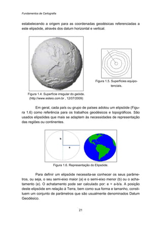 Fundamentos de Cartografia
21
estabelecendo a origem para as coordenadas geodésicas referenciadas a
este elipsóide, através dos datum horizontal e vertical.
Figura 1.4. Superfície irregular do geóide.
(http://www.esteio.com.br , 12/07/2009)
Figura 1.5. Superfícies equipo-
tenciais.
Em geral, cada país ou grupo de países adotou um elipsóide (Figu-
ra 1.6) como referência para os trabalhos geodésicos e topográficos. São
usados elipsóides que mais se adaptem às necessidades de representação
das regiões ou continentes.
Figura 1.6. Representação do Elipsóide.
Para definir um elipsóide necessita-se conhecer os seus parâme-
tros, ou seja, o seu semi-eixo maior (a) e o semi-eixo menor (b) ou o acha-
tamento (e). O achatamento pode ser calculado por: e = a-b/a. A posição
deste elipsóide em relação à Terra, bem como sua forma e tamanho, consti-
tuem um conjunto de parâmetros que são usualmente denominados Datum
Geodésico.
 