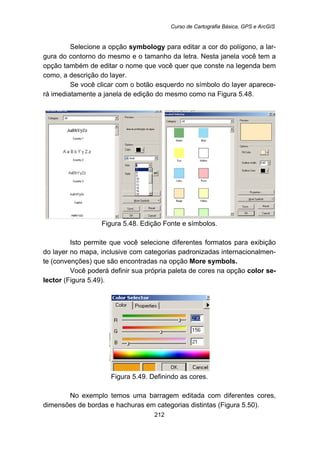 Curso de Cartografia Básica, GPS e ArcGIS
212
Selecione a opção symbology para editar a cor do polígono, a lar-
gura do contorno do mesmo e o tamanho da letra. Nesta janela você tem a
opção também de editar o nome que você quer que conste na legenda bem
como, a descrição do layer.
Se você clicar com o botão esquerdo no símbolo do layer aparece-
rá imediatamente a janela de edição do mesmo como na Figura 5.48.
Figura 5.48. Edição Fonte e símbolos.
Isto permite que você selecione diferentes formatos para exibição
do layer no mapa, inclusive com categorias padronizadas internacionalmen-
te (convenções) que são encontradas na opção More symbols.
Você poderá definir sua própria paleta de cores na opção color se-
lector (Figura 5.49).
Figura 5.49. Definindo as cores.
No exemplo temos uma barragem editada com diferentes cores,
dimensões de bordas e hachuras em categorias distintas (Figura 5.50).
 