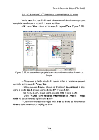 Curso de Cartografia Básica, GPS e ArcGIS
214
5.4.18.2 Exercício 7 - Trabalhando com elementos do mapa
Neste exercício, você irá inserir elementos adicionais ao mapa para
completar seu leiaute e imprimir o mapa temático.
– No menu View, clique sobre a opção Layout View (Figura 5.52).
Figura 5.52. Acessando as propriedades do quadro de dados (frame) do
Mapa.
– Clique com o botão direito do mouse sobre a moldura e posteri-
ormente sobre a opção Properties.
– Clique na guia Frame. Clique no dropdown Background e sele-
cione o fundo Sand. Clique sobre o botão OK (Figura 5.53).
– No menu Insert, clique sobre a opção Title (Figura 5.54).
– Digite “Curso Metodologias_Informacionais_ArcGis – Mapa
final” na caixa de texto e pressione Enter.
– Clique no dropdow da opção Text Size da barra de ferramentas
Draw e selecione o valor 36 (Figura 5.55).
 