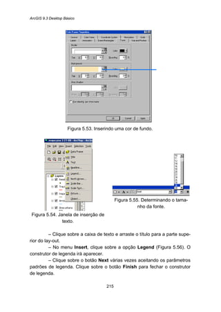ArcGIS 9.3 Desktop Básico
215
Figura 5.53. Inserindo uma cor de fundo.
Figura 5.54. Janela de inserção de
texto.
Figura 5.55. Determinando o tama-
nho da fonte.
– Clique sobre a caixa de texto e arraste o título para a parte supe-
rior do lay-out.
– No menu Insert, clique sobre a opção Legend (Figura 5.56). O
construtor de legenda irá aparecer.
– Clique sobre o botão Next várias vezes aceitando os parâmetros
padrões de legenda. Clique sobre o botão Finish para fechar o construtor
de legenda.
 