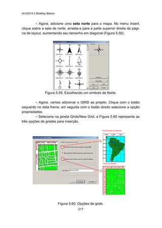ArcGIS 9.3 Desktop Básico
217
– Agora, adicione uma seta norte para o mapa. No menu Insert,
clique sobre a seta de norte, arraste-a para a parte superior direita da pági-
na de layout, aumentando seu tamanho em diagonal (Figura 5.59).
Figura 5.59. Escolhendo um símbolo de Norte.
– Agora, vamos adicionar o GRID ao projeto. Clique com o botão
esquerdo no data frame, em seguida com o botão direito selecione a opção
propriedades.
– Selecione na janela Grids/New Grid, a Figura 5.60 representa as
três opções de grades para inserção.
Figura 5.60. Opções de grids.
 