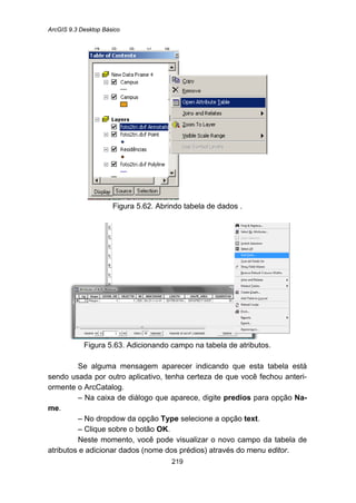 ArcGIS 9.3 Desktop Básico
219
Figura 5.62. Abrindo tabela de dados .
Figura 5.63. Adicionando campo na tabela de atributos.
Se alguma mensagem aparecer indicando que esta tabela está
sendo usada por outro aplicativo, tenha certeza de que você fechou anteri-
ormente o ArcCatalog.
– Na caixa de diálogo que aparece, digite predios para opção Na-
me.
– No dropdow da opção Type selecione a opção text.
– Clique sobre o botão OK.
Neste momento, você pode visualizar o novo campo da tabela de
atributos e adicionar dados (nome dos prédios) através do menu editor.
 