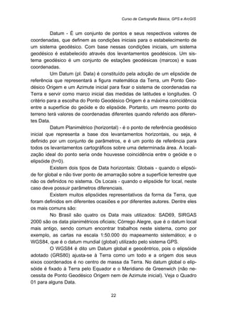 Curso de Cartografia Básica, GPS e ArcGIS
22
Datum - É um conjunto de pontos e seus respectivos valores de
coordenadas, que definem as condições iniciais para o estabelecimento de
um sistema geodésico. Com base nessas condições iniciais, um sistema
geodésico é estabelecido através dos levantamentos geodésicos. Um sis-
tema geodésico é um conjunto de estações geodésicas (marcos) e suas
coordenadas.
Um Datum (pl. Data) é constituído pela adoção de um elipsóide de
referência que representará a figura matemática da Terra, um Ponto Geo-
désico Origem e um Azimute inicial para fixar o sistema de coordenadas na
Terra e servir como marco inicial das medidas de latitudes e longitudes. O
critério para a escolha do Ponto Geodésico Origem é a máxima coincidência
entre a superfície do geóide e do elipsóide. Portanto, um mesmo ponto do
terreno terá valores de coordenadas diferentes quando referido aos diferen-
tes Data.
Datum Planimétrico (horizontal) - é o ponto de referência geodésico
inicial que representa a base dos levantamentos horizontais, ou seja, é
definido por um conjunto de parâmetros, e é um ponto de referência para
todos os levantamentos cartográficos sobre uma determinada área. A locali-
zação ideal do ponto seria onde houvesse coincidência entre o geóide e o
elipsóide (h=0).
Existem dois tipos de Data horizontais: Globais - quando o elipsói-
de for global e não tiver ponto de amarração sobre a superfície terrestre que
não os definidos no sistema. Os Locais - quando o elipsóide for local, neste
caso deve possuir parâmetros diferenciais.
Existem muitos elipsóides representativos da forma da Terra, que
foram definidos em diferentes ocasiões e por diferentes autores. Dentre eles
os mais comuns são:
No Brasil são quatro os Data mais utilizados: SAD69, SIRGAS
2000 são os data planimétricos oficiais; Córrego Alegre, que é o datum local
mais antigo, sendo comum encontrar trabalhos neste sistema, como por
exemplo, as cartas na escala 1:50.000 do mapeamento sistemático; e o
WGS84, que é o datum mundial (global) utilizado pelo sistema GPS.
O WGS84 é dito um Datum global e geocêntrico, pois o elipsóide
adotado (GRS80) ajusta-se à Terra como um todo e a origem dos seus
eixos coordenados é no centro de massa da Terra. No datum global o elip-
sóide é fixado à Terra pelo Equador e o Meridiano de Greenwich (não ne-
cessita de Ponto Geodésico Origem nem de Azimute inicial). Veja o Quadro
01 para alguns Data.
 