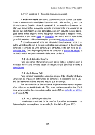 Curso de Cartografia Básica, GPS e ArcGIS
224
5.4.18.4 Exercício 9 – Funções de análise espacial
A análise espacial tem como objetivo encontrar objetos que satis-
fazem a determinadas condições impostas tanto pelo usuário, quanto por
fatores externos (modelo, situação ou cenário). Um procedimento comum ao
lidar com informações espaciais consiste primeiramente em selecionar os
objetos que satisfaçam a estas condições, para em seguida realizar opera-
ções sobre estes objetos, como recuperar informações a respeito deles,
convertê-los a um novo layer ou shapefile, ou ainda realizar operações
geométricas como união e intersecção, quando em modo de edição.
A consulta espacial pode ser efetuada interativamente, onde o u-
suário vai indicando com o mouse os objetos que satisfazem a determinada
condição, e através de uma consulta por atributos, onde por meio de ex-
pressões SQL (uma linguagem padrão de consultas a banco de dados) o
usuário constrói a expressão que irá selecionar os dados.
5.4.18.4.1 Seleção interativa
Para selecionar interativamente um objeto (isto é, indicando com o
mouse) é necessário primeiro saber se o layer ao qual pertence o objeto é
selecionável.
5.4.18.4.2 Sintaxe SQL
Para construir expressões usando a sintaxe SQL (Structured Query
Language, ou linguagem estruturada de consultas) é necessário que o usu-
ário seja sempre bastante explícito naquilo que ele deseja.
Por uma questão de formalidade é importante dizer que as expres-
sões utilizadas no ArcGIS não são SQL, mas bastante semelhantes. Você
pode ver exemplos de expressões usadas no ArcGIS em seleção por atribu-
tos (Figura 5.71).
5.4.18.4.3 Seleção por atributos
Usando-se o construtor de expressões é possível estabelecer con-
dições simples ou complexas para a seleção dos dados (Figura 5.72).
 