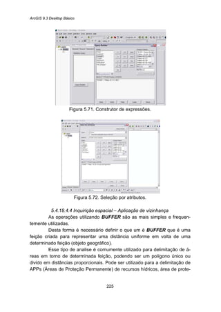 ArcGIS 9.3 Desktop Básico
225
Figura 5.71. Construtor de expressões.
Figura 5.72. Seleção por atributos.
5.4.18.4.4 Inquirição espacial – Aplicação de vizinhança
As operações utilizando BUFFER são as mais simples e frequen-
temente utilizadas.
Desta forma é necessário definir o que um é BUFFER que é uma
feição criada para representar uma distância uniforme em volta de uma
determinado feição (objeto geográfico).
Esse tipo de analise é comumente utilizado para delimitação de á-
reas em torno de determinada feição, podendo ser um polígono único ou
divido em distâncias proporcionais. Pode ser utilizado para a delimitação de
APPs (Áreas de Proteção Permanente) de recursos hídricos, área de prote-
 