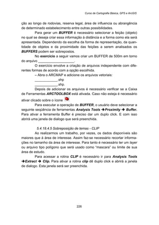 Curso de Cartografia Básica, GPS e ArcGIS
226
ção ao longo de rodovias, reserva legal, área de influencia ou abrangência
de determinado estabelecimento entre outras possibilidades.
Para gerar um BUFFER é necessário selecionar a feição (objeto)
no qual se deseja criar essa informação à distância e a forma como ela será
apresentada. Dependendo da escolha da forma de representação, da quan-
tidade de objetos e da proximidade das feições a serem analisados os
BUFFERS podem ser sobrepostos.
No exercício a seguir vamos criar um BUFFER de 500m em torno
do arquivo ___________________.
O exercício envolve a criação de arquivos independente com dife-
rentes formas de acordo com a opção escolhida.
– Abra o ARCMAP e adicione os arquivos vetoriais:
____________.shp
____________.shp.
Depois de adicionar os arquivos é necessário verificar se a Caixa
de Ferramentas ARCTOOLBOX está ativada. Caso não esteja é necessário
ativar clicado sobre o ícone
Para executar a operação de BUFFER, o usuário deve selecionar a
seguinte seqüência de ferramentas Analysis Tools Proximity Buffer.
Para ativar a ferramenta Buffer é preciso dar um duplo click. E com isso
abrirá uma janela de dialogo que será preenchida.
5.4.18.4.5 Sobreposição de temas - CLIP
Ao realizarmos um trabalho, por vezes, os dados disponíveis são
maiores que á área de interesse. Assim faz-se necessário recortar informa-
ções no tamanho da área de interesse. Para tanto é necessário ter um layer
ou arquivo tipo polígono que será usado como “mascara” ou limite de sua
área de estudo.
Para acessar a rotina CLIP é necessário ir para Analysis Tools
Extract Clip. Para ativar a rotina clip dê duplo click e abrirá a janela
de dialogo. Esta janela será ser preenchida.
 