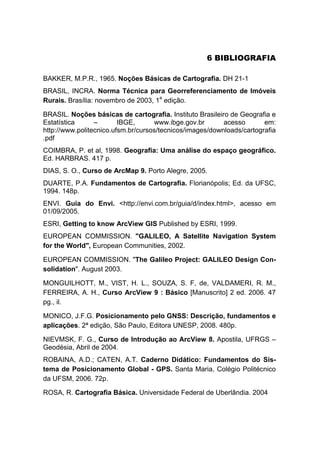 5B6 BIBLIOGRAFIA
BAKKER, M.P.R., 1965. Noções Básicas de Cartografia. DH 21-1
BRASIL, INCRA. Norma Técnica para Georreferenciamento de Imóveis
Rurais. Brasília: novembro de 2003, 1P
a
P edição.
BRASIL. Noções básicas de cartografia. Instituto Brasileiro de Geografia e
Estatística – IBGE, www.ibge.gov.br acesso em:
http://www.politecnico.ufsm.br/cursos/tecnicos/images/downloads/cartografia
.pdf
COIMBRA, P. et al, 1998. Geografia: Uma análise do espaço geográfico.
Ed. HARBRAS. 417 p.
DIAS, S. O., Curso de ArcMap 9. Porto Alegre, 2005.
DUARTE, P.A. Fundamentos de Cartografia. Florianópolis; Ed. da UFSC,
1994. 148p.
ENVI. Guia do Envi. <http://envi.com.br/guia/d/index.html>, acesso em
01/09/2005.
ESRI, Getting to know ArcView GIS Published by ESRI, 1999.
EUROPEAN COMMISSION. "GALILEO, A Satellite Navigation System
for the World", European Communities, 2002.
EUROPEAN COMMISSION. "The Galileo Project: GALILEO Design Con-
solidation". August 2003.
MONGUILHOTT, M., VIST, H. L., SOUZA, S. F, de, VALDAMERI, R. M.,
FERREIRA, A. H., Curso ArcView 9 : Básico [Manuscrito] 2 ed. 2006. 47
pg., il.
MONICO, J.F.G. Posicionamento pelo GNSS: Descrição, fundamentos e
aplicações. 2ª edição, São Paulo, Editora UNESP, 2008. 480p.
NIEVMSK, F. G., Curso de Introdução ao ArcView 8. Apostila, UFRGS –
Geodésia, Abril de 2004.
ROBAINA, A.D.; CATEN, A.T. Caderno Didático: Fundamentos do Sis-
tema de Posicionamento Global - GPS. Santa Maria, Colégio Politécnico
da UFSM, 2006. 72p.
ROSA, R. Cartografia Básica. Universidade Federal de Uberlândia. 2004
 