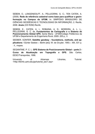 Curso de Cartografia Básica, GPS e ArcGIS
SEBEM, E.; LANGENDOLFF, A.; PELLEGRINI, G. C.; TEN CATEN, A.
(2008). Rede de referência cadastral como base para qualificar a geoin-
formação no Campus da UFSM. In: SIMPÓSIO BRASILEIRO DE
CIÊNCIAS GEODÉSICAS E TECNOLOGIAS DA INFORMAÇÃO, 2. Recife,
2008. Anais (CD ROM) Recife.
SEBEM, E., CATEN, A. t., ROBAINA, A. D., MOREIRA, A. L. L.,
PELLEGRINI, G. C. de, Fundamentos de Cartografia e o Sistema de
Posicionamento Global GPS. Santa Maria : UFSM/Colégio Politécnico da
UFSM e Departamento de Engenharia Rural, 2009. 205 p., il.
SEEBER, GÜNTER; Satellite geodesy : foundations, methods, and ap-
plications / Günter Seeber.-- Berlin [etc]: W. de Gruyter, 1993.-- XIII, 531 p.
: il., mapes.
SEGANTINE, P. C. L. GPS Sistema de Posicionamento Global – parte 2 -
Curso de Atualização em Topografia e GPS. São Carlos,
EESC/Transportes, 1996.
University of Arkansas Libraries, Tutorial.
<http://libinfo.uark.edu/gis/tutorial_sec1.asp>
 