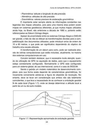 Curso de Cartografia Básica, GPS e ArcGIS
24
- Planimétrica: latitude e longitude de alta precisão
- Altimétrica: altitudes de alta precisão
- Gravimétrica: valores precisos de aceleração gravimétrica
É importante estar sempre atento às informações constantes nas
legendas dos mapas utilizados, pois para uma mesma área podem existir
mapas em sistemas geodésicos diferentes, já que muitos mapas utilizados
ainda hoje, no Brasil, são anteriores a década de 1980 e, portanto estão
referenciados ao Datum Córrego Alegre.
Apesar da proximidade entre os sistemas Córrego Alegre e SAD-69
ser grande, o fato de não se efetuar as transformações devidas para a com-
patibilização dos documentos utilizados, pode introduzir erros da ordem de
10 a 80 metros, o que pode ser significativo dependendo do objetivo do
trabalho e/ou escala utilizada.
A transformação de um datum para outro, pode ser realizada atra-
vés de rotinas computacionais que estão incluídas, atualmente, na maioria
dos sistemas computacionais em uso.
Convém também destacar, que é necessária muita atenção, quan-
do da utilização de GPS na aquisição de dados, para que o equipamento
esteja corretamente configurado. Normalmente o GPS está configurado
para um sistema global, de uso internacional, como é o caso do WGS-84.
Sendo o geóide um modelo matemático de desenvolvimento com-
plexo, pois sua forma exata depende de características gravimétricas, foi
novamente conveniente adotar-se a figura do elipsóide de revolução. No
entanto, deve se levar em consideração que ambos não são totalmente
coincidentes, o que leva a necessidade de se conhecer a ondulação geoidal
N de cada local (Figura 1.7), onde se deseje determinar a altitude local a
partir de um ou de outro modelo.
Figura 1.7. Representação aproximada da ondulação geoidal.
 