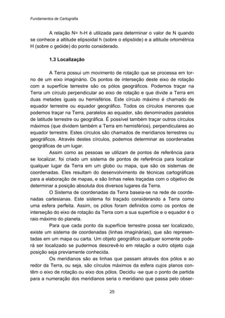 Fundamentos de Cartografia
25
A relação N= h-H é utilizada para determinar o valor de N quando
se conhece a altitude elipsoidal h (sobre o elipsóide) e a altitude ortométrica
H (sobre o geóide) do ponto considerado.
9B1.3 Localização
A Terra possui um movimento de rotação que se processa em tor-
no de um eixo imaginário. Os pontos de interseção deste eixo de rotação
com a superfície terrestre são os pólos geográficos. Podemos traçar na
Terra um círculo perpendicular ao eixo de rotação e que divide a Terra em
duas metades iguais ou hemisférios. Este círculo máximo é chamado de
equador terrestre ou equador geográfico. Todos os círculos menores que
podemos traçar na Terra, paralelos ao equador, são denominados paralelos
de latitude terrestre ou geográfica. É possível também traçar outros círculos
máximos (que dividem também a Terra em hemisférios), perpendiculares ao
equador terrestre. Estes círculos são chamados de meridianos terrestres ou
geográficos. Através destes círculos, podemos determinar as coordenadas
geográficas de um lugar.
Assim como as pessoas se utilizam de pontos de referência para
se localizar, foi criado um sistema de pontos de referência para localizar
qualquer lugar da Terra em um globo ou mapa, que são os sistemas de
coordenadas. Eles resultam do desenvolvimento de técnicas cartográficas
para a elaboração de mapas, e são linhas neles traçadas com o objetivo de
determinar a posição absoluta dos diversos lugares da Terra.
O Sistema de coordenadas da Terra baseia-se na rede de coorde-
nadas cartesianas. Este sistema foi traçado considerando a Terra como
uma esfera perfeita. Assim, os pólos foram definidos como os pontos de
interseção do eixo de rotação da Terra com a sua superfície e o equador é o
raio máximo do planeta.
Para que cada ponto da superfície terrestre possa ser localizado,
existe um sistema de coordenadas (linhas imaginárias), que são represen-
tadas em um mapa ou carta. Um objeto geográfico qualquer somente pode-
rá ser localizado se pudermos descrevê-lo em relação a outro objeto cuja
posição seja previamente conhecida.
Os meridianos são as linhas que passam através dos pólos e ao
redor da Terra, ou seja, são círculos máximos da esfera cujos planos con-
têm o eixo de rotação ou eixo dos pólos. Decidiu -se que o ponto de partida
para a numeração dos meridianos seria o meridiano que passa pelo obser-
 