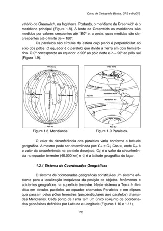 Curso de Cartografia Básica, GPS e ArcGIS
26
vatório de Greenwich, na Inglaterra. Portanto, o meridiano de Greenwich é o
meridiano principal (Figura 1.8). A leste de Greenwich os meridianos são
medidos por valores crescentes até 180º e, a oeste, suas medidas são de-
crescentes até o limite de – 180º.
Os paralelos são círculos da esfera cujo plano é perpendicular ao
eixo dos pólos. O equador é o paralelo que divide a Terra em dois hemisfé-
rios. O 0º corresponde ao equador, o 90º ao pólo norte e o – 90º ao pólo sul
(Figura 1.9).
Figura 1.8. Meridianos. Figura 1.9 Paralelos.
O valor da circunferência dos paralelos varia conforme a latitude
geográfica. A mesma pode ser determinada por: CR
PR = CR
ER Cos Φ, onde CR
PR é
o valor da circunferência no paralelo desejado, CR
ER é o valor da circunferên-
cia no equador terrestre (40.000 km) e Φ é a latitude geográfica do lugar.
37B1.3.1 Sistema de Coordenadas Geográficas
O sistema de coordenadas geográficas constitui-se um sistema efi-
ciente para a localização inequívoca da posição de objetos, fenômenos e
acidentes geográficos na superfície terrestre. Neste sistema a Terra é divi-
dida em círculos paralelos ao equador chamados Paralelos e em elipses
que passam pelos pólos terrestres (perpendiculares aos paralelos) chama-
das Meridianos. Cada ponto da Terra tem um único conjunto de coordena-
das geodésicas definidas por Latitude e Longitude (Figuras 1.10 e 1.11).
 