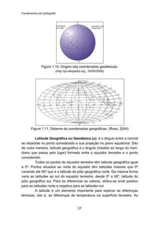 Fundamentos de Cartografia
27
Figura 1.10. Origem das coordenadas geodésicas.
(http://pt.wikipedia.org , 30/05/2009)
Figura 1.11. Sistema de coordenadas geográficas. (Rosa, 2004)
Latitude Geográfica ou Geodésica (ϕ): é o ângulo entre a normal
ao elipsóide no ponto considerado e sua projeção no plano equatorial. Dito
de outra maneira, latitude geográfica é o ângulo (medido ao longo do meri-
diano que passa pelo lugar) formado entre o equador terrestre e o ponto
considerado.
Todos os pontos do equador terrestre têm latitude geográfica igual
a 0º. Pontos situados ao norte do equador têm latitudes maiores que 0º
variando até 90º que é a latitude do pólo geográfico norte. Da mesma forma
varia as latitudes ao sul do equador terrestre, desde 0º a 90º, latitude do
pólo geográfico sul. Para se diferenciar os valores, atribui-se sinal positivo
para as latitudes norte e negativo para as latitudes sul.
A latitude é um elemento importante para explicar as diferenças
térmicas, isto é, as diferenças de temperatura na superfície terrestre. As
 