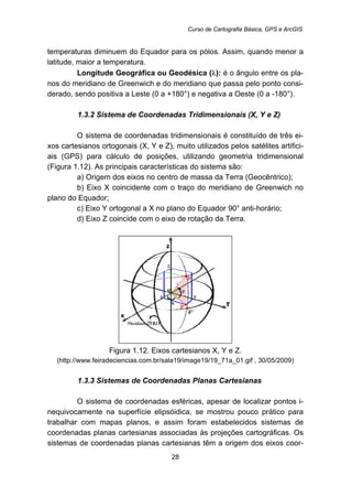 Curso de Cartografia Básica, GPS e ArcGIS
28
temperaturas diminuem do Equador para os pólos. Assim, quando menor a
latitude, maior a temperatura.
Longitude Geográfica ou Geodésica (λ): é o ângulo entre os pla-
nos do meridiano de Greenwich e do meridiano que passa pelo ponto consi-
derado, sendo positiva a Leste (0 a +180°) e negativa a Oeste (0 a -180°).
38B1.3.2 Sistema de Coordenadas Tridimensionais (X, Y e Z)
O sistema de coordenadas tridimensionais é constituído de três ei-
xos cartesianos ortogonais (X, Y e Z), muito utilizados pelos satélites artifici-
ais (GPS) para cálculo de posições, utilizando geometria tridimensional
(Figura 1.12). As principais características do sistema são:
a) Origem dos eixos no centro de massa da Terra (Geocêntrico);
b) Eixo X coincidente com o traço do meridiano de Greenwich no
plano do Equador;
c) Eixo Y ortogonal a X no plano do Equador 90° anti-horário;
d) Eixo Z coincide com o eixo de rotação da Terra.
Figura 1.12. Eixos cartesianos X, Y e Z.
(http://www.feiradeciencias.com.br/sala19/image19/19_71a_01.gif , 30/05/2009)
39B1.3.3 Sistemas de Coordenadas Planas Cartesianas
O sistema de coordenadas esféricas, apesar de localizar pontos i-
nequivocamente na superfície elipsóidica, se mostrou pouco prático para
trabalhar com mapas planos, e assim foram estabelecidos sistemas de
coordenadas planas cartesianas associadas às projeções cartográficas. Os
sistemas de coordenadas planas cartesianas têm a origem dos eixos coor-
 