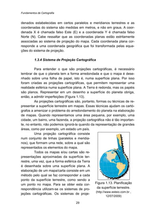 Fundamentos de Cartografia
29
denados estabelecidas em certos paralelos e meridianos terrestres e as
coordenadas do sistema são medidas em metros, e não em graus. A coor-
denada X é chamada falso Este (E) e a coordenada Y é chamada falso
Norte (N). Cabe ressaltar que as coordenadas planas estão estritamente
associadas ao sistema de projeção do mapa. Cada coordenada plana cor-
responde a uma coordenada geográfica que foi transformada pelas equa-
ções do sistema de projeção.
40B1.3.4 Sistema de Projeção Cartográfica
Para entender o que são projeções cartográficas, é necessário
lembrar de que o planeta tem a forma arredondada e que o mapa é dese-
nhado sobre uma folha de papel, isto é, numa superfície plana. Por isso
foram criadas as projeções cartográficas, que permitem representar uma
realidade esférica numa superfície plana. A Terra é redonda, mas os papéis
são planos. Representar em um desenho a superfície do planeta obriga,
então, a admitir imperfeições (Figura 1.13).
As projeções cartográficas são, portanto, formas ou técnicas de re-
presentar a superfície terrestre em mapas. Essas técnicas ajudam os cartó-
grafos a amenizar o problema do arredondamento do planeta na elaboração
de mapas. Quando representamos uma área pequena, por exemplo, uma
cidade, um bairro, uma fazenda, a projeção cartográfica não é tão importan-
te, no entanto, não podemos ignorá-la quando da representação de grandes
áreas, como por exemplo, um estado um país.
Uma projeção cartográfica consiste
num conjunto de linhas (paralelos e meridia-
nos), que formam uma rede, sobre a qual são
representados os elementos do mapa.
Todos os mapas e/ou cartas são re-
presentações aproximadas da superfície ter-
restre, uma vez, que a forma esférica da Terra
é desenhada sobre uma superfície plana. A
elaboração de um mapa/carta consiste em um
método pelo qual se faz corresponder a cada
ponto da superfície terrestre, como sendo a
um ponto no mapa. Para se obter esta cor-
respondência utilizam-se os sistemas de pro-
jeções cartográficas. Os sistemas de proje-
Figura 1.13. Planificação
da superfície terrestre.
(http://www.esteio.com.br ,
12/07/2009)
 