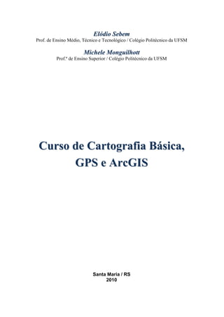 EEllóóddiioo SSeebbeemm
Prof. de Ensino Médio, Técnico e Tecnológico / Colégio Politécnico da UFSM
MMiicchheellee MMoonngguuiillhhootttt
Prof.ª de Ensino Superior / Colégio Politécnico da UFSM
CCuurrssoo ddee CCaarrttooggrraaffiiaa BBáássiiccaa,,
GGPPSS ee AArrccGGIISS
Santa Maria / RS
2010
 