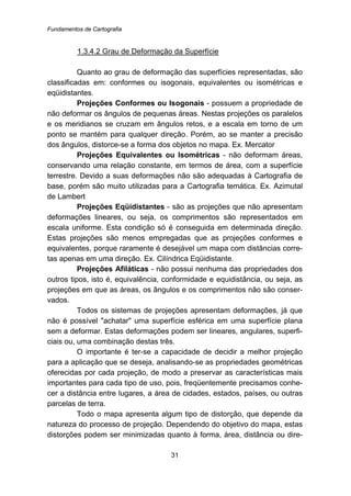 Fundamentos de Cartografia
31
100BU1.3.4.2 Grau de Deformação da Superfície
Quanto ao grau de deformação das superfícies representadas, são
classificadas em: conformes ou isogonais, equivalentes ou isométricas e
eqüidistantes.
Projeções Conformes ou Isogonais - possuem a propriedade de
não deformar os ângulos de pequenas áreas. Nestas projeções os paralelos
e os meridianos se cruzam em ângulos retos, e a escala em torno de um
ponto se mantém para qualquer direção. Porém, ao se manter a precisão
dos ângulos, distorce-se a forma dos objetos no mapa. Ex. Mercator
Projeções Equivalentes ou Isométricas - não deformam áreas,
conservando uma relação constante, em termos de área, com a superfície
terrestre. Devido a suas deformações não são adequadas à Cartografia de
base, porém são muito utilizadas para a Cartografia temática. Ex. Azimutal
de Lambert
Projeções Eqüidistantes - são as projeções que não apresentam
deformações lineares, ou seja, os comprimentos são representados em
escala uniforme. Esta condição só é conseguida em determinada direção.
Estas projeções são menos empregadas que as projeções conformes e
equivalentes, porque raramente é desejável um mapa com distâncias corre-
tas apenas em uma direção. Ex. Cilíndrica Eqüidistante.
Projeções Afiláticas - não possui nenhuma das propriedades dos
outros tipos, isto é, equivalência, conformidade e equidistância, ou seja, as
projeções em que as áreas, os ângulos e os comprimentos não são conser-
vados.
Todos os sistemas de projeções apresentam deformações, já que
não é possível "achatar" uma superfície esférica em uma superfície plana
sem a deformar. Estas deformações podem ser lineares, angulares, superfi-
ciais ou, uma combinação destas três.
O importante é ter-se a capacidade de decidir a melhor projeção
para a aplicação que se deseja, analisando-se as propriedades geométricas
oferecidas por cada projeção, de modo a preservar as características mais
importantes para cada tipo de uso, pois, freqüentemente precisamos conhe-
cer a distância entre lugares, a área de cidades, estados, países, ou outras
parcelas de terra.
Todo o mapa apresenta algum tipo de distorção, que depende da
natureza do processo de projeção. Dependendo do objetivo do mapa, estas
distorções podem ser minimizadas quanto à forma, área, distância ou dire-
 