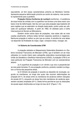 Fundamentos de Cartografia
33
equivalente, só tem essas características próxima ao Meridiano Central.
Apresenta pequena deformação próxima ao centro do sistema, mas aumen-
ta rapidamente para a periferia.
Projeção Cônica Conforme de Lambert (conforme) - A existência
de duas linhas de contato com a superfície nos fornece uma área maior com
baixo nível de deformação. Isto faz com que esta projeção seja bastante útil
para regiões que se estendam na direção leste-oeste, porém pode ser utili-
zada em quaisquer latitudes. A partir de 1962, foi adotada para a Carta
Internacional do Mundo ao Milionésimo.
Existem ainda outros tipos de projeções, mas estas são as mais
usadas atualmente, embora todas tenham aspectos positivos e negativos.
Nenhuma projeção é melhor ou pior que as outras. A escolha de uma delas
vai depender da finalidade do mapa: viajar, comparar áreas, navegar, etc.
10B1.4 Sistema de Coordenadas UTM
A projeção adotada no Mapeamento Sistemático Brasileiro é o Sis-
tema Universal Transverso de Mercator (UTM), que é também um do mais
utilizados no mundo inteiro para cartografia sistemática recomendada pela
União da Geodésia e Geofísica Internacional (UGGI). A projeção UTM é um
caso particular da Projeção Transversa de Mercator com as características
abaixo:
a) A superfície de projeção é um cilindro cujo eixo é perpendicular
ao eixo polar terrestre. É uma projeção conforme, portanto mantém os ângu-
los e a forma das pequenas áreas.
b) O Cilindro de projeção é secante ao elipsóide de revolução, se-
gundo os meridianos, ao longo dos quais não ocorrem deformações de
projeção (K=1). As áreas entre os meridianos de secância sofrem reduções
de escala (K<1), enquanto as áreas fora dos meridianos de secância apre-
sentam escalas ampliadas (K>1). Desta forma permite-se que as distorções
de escala sejam distribuídas ao longo do fuso de 6° (Figura 1.15).
 