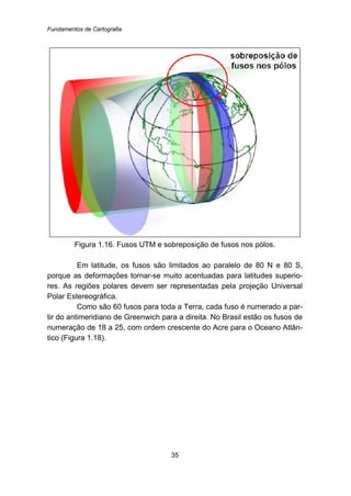 Fundamentos de Cartografia
35
Figura 1.16. Fusos UTM e sobreposição de fusos nos pólos.
Em latitude, os fusos são limitados ao paralelo de 80 N e 80 S,
porque as deformações tornar-se muito acentuadas para latitudes superio-
res. As regiões polares devem ser representadas pela projeção Universal
Polar Estereográfica.
Como são 60 fusos para toda a Terra, cada fuso é numerado a par-
tir do antimeridiano de Greenwich para a direita. No Brasil estão os fusos de
numeração de 18 a 25, com ordem crescente do Acre para o Oceano Atlân-
tico (Figura 1.18).
 