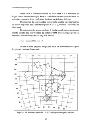 Fundamentos de Cartografia
37
Onde: λ0 é o meridiano central do fuso UTM, λ é o meridiano do
lugar, Φ é a latitude do lugar, K0 é o coeficiente de deformação linear no
meridiano central e K é o coeficiente de deformação linear do lugar.
Os sistemas de coordenadas comumente usados para representar
os dados espaciais são: latitude/longitude e UTM (Universal Transversa de
Mercator).
O conhecimento acerca do fuso é fundamental para o posiciona-
mento correto das coordenadas do sistema UTM. O seu cálculo pode ser
efetuado facilmente através da seguinte fórmula:
1)/6)80inteiro((1 +±= λFuso
Usa-se o sinal (+) para longitudes leste de Greenwich e (-) para
longitudes oeste de Greenwich.
Figura 1.18. Folhas na escala 1:1.000.000 que abrangem o Brasil.
 