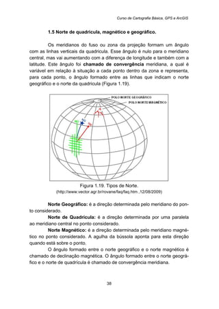Curso de Cartografia Básica, GPS e ArcGIS
38
11B1.5 Norte de quadricula, magnético e geográfico.
Os meridianos do fuso ou zona da projeção formam um ângulo
com as linhas verticais da quadricula. Esse ângulo é nulo para o meridiano
central, mas vai aumentando com a diferença de longitude e também com a
latitude. Este ângulo foi chamado de convergência meridiana, a qual é
variável em relação à situação a cada ponto dentro da zona e representa,
para cada ponto, o ângulo formado entre as linhas que indicam o norte
geográfico e o norte da quadricula (Figura 1.19).
Figura 1.19. Tipos de Norte.
(http://www.vector.agr.br/rovane/faq/faq.htm ,12/08/2009)
Norte Geográfico: é a direção determinada pelo meridiano do pon-
to considerado.
Norte de Quadrícula: é a direção determinada por uma paralela
ao meridiano central no ponto considerado.
Norte Magnético: é a direção determinada pelo meridiano magné-
tico no ponto considerado. A agulha da bússola aponta para esta direção
quando está sobre o ponto.
O ângulo formado entre o norte geográfico e o norte magnético é
chamado de declinação magnética. O ângulo formado entre o norte geográ-
fico e o norte de quadrícula é chamado de convergência meridiana.
 
